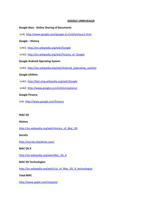 GOOGLE UNREVEALED

Google Docs - Online Sharing of Documents

-Link: http://www.google.com/google-d-s/intl/en/tour1.html

Google – History

-Link1: http://en.wikipedia.org/wiki/Google

-Link2: http://en.wikipedia.org/wiki/History_of_Google

Google Android Operating System

-Link1: http://en.wikipedia.org/wiki/Android_(operating_system)

Google Utilities

-Link1: http://bat-smg.wikipedia.org/wiki/Google

-Link2: http://www.google.co.in/intl/en/options/

Google Finance

Link: http://www.google.com/finance



MAC OS

History

http://en.wikipedia.org/wiki/History_of_Mac_OS

Secrets

http://secrets.blacktree.com/

MAC OS X

http://en.wikipedia.org/wiki/Mac_OS_X

MAC OS Technologies

http://en.wikipedia.org/wiki/List_of_Mac_OS_X_technologies

Total MAC

http://www.apple.com/macpro/
 
