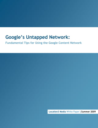 Google’s Untapped Network:
  Fundamental Tips for Using the Google Content Network




                                                             Location3 Media White Paper | Summer 2009




Google’s Untapped Network: Fundamental Tips for Using the Google Content Network | Summer 2009
 