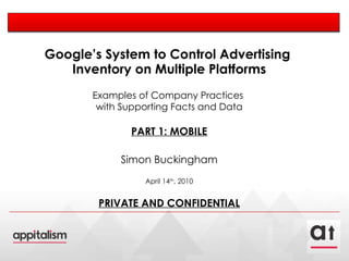 Google’s System to Control Advertising  Inventory on Multiple Platforms Examples of Company Practices  with Supporting Facts and Data PART 1: MOBILE Simon Buckingham April 14 th , 2010 PRIVATE AND CONFIDENTIAL 