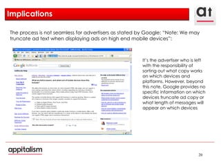 Implications  The process is not seamless for advertisers as stated by Google: “Note: We may truncate ad text when displaying ads on high end mobile devices”: It’s the advertiser who is left with the responsibility of sorting out what copy works on which devices and platforms. However, beyond this note, Google provides no specific information on which devices truncate ad copy or what length of messages will appear on which devices 