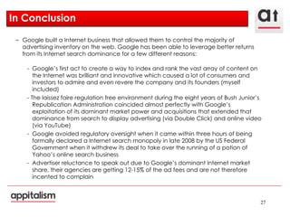 In Conclusion Google built a Internet business that allowed them to control the majority of advertising inventory on the web. Google has been able to leverage better returns from its Internet search dominance for a few different reasons: Google’s first act to create a way to index and rank the vast array of content on the Internet was brilliant and innovative which caused a lot of consumers and investors to admire and even revere the company and its founders (myself included) - The laissez faire regulation free environment during the eight years of Bush Junior’s Republication Administration coincided almost perfectly with Google’s exploitation of its dominant market power and acquisitions that extended that dominance from search to display advertising (via Double Click) and online video (via YouTube) Google avoided regulatory oversight when it came within three hours of being formally declared a Internet search monopoly in late 2008 by the US Federal Government when it withdrew its deal to take over the running of a potion of Yahoo’s online search business Advertiser reluctance to speak out due to Google’s dominant Internet market share, their agencies are getting 12-15% of the ad fees and are not therefore incented to complain 