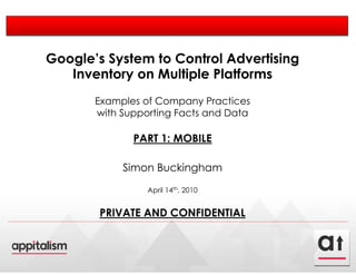 Google’s System to Control Advertising
   Inventory on Multiple Platforms
       Examples of Company Practices
       with Supporting Facts and Data

              PART 1: MOBILE

            Simon Buckingham
                 April 14th, 2010


        PRIVATE AND CONFIDENTIAL
 