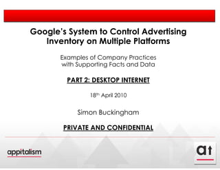 Google’s System to Control Advertising
   Inventory on Multiple Platforms
       Examples of Company Practices
       with Supporting Facts and Data

         PART 2: DESKTOP INTERNET

                18th April 2010


            Simon Buckingham

        PRIVATE AND CONFIDENTIAL
 