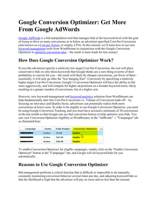 Google Conversion Optimizer: Get More From Google AdWords  Google AdWords is a bid manipulation tool that manages bids at the keyword-level with the goal of trying to drive as many conversions at or below an advertiser-specified Cost-Per-Conversion (also known as a Cost per Action, or simply, CPA). In this tutorial, we’ll learn how to use new keyword management tools from WordStream in conjunction with the Google Conversion Optimizer to optimize conversion rates – the result is more leads for less money! How Does Google Conversion Optimizer Work? If you (the advertiser) specify a relatively low target Cost-Per-Conversion, the tool will place conservative bids on only those keywords that Google thinks are a sure-thing in terms of their probability to convert for you – the result will likely be cheaper conversions, yet fewer of them – essentially, it will only go after the "
low hanging fruit"
. Conversely by specifying a relatively higher target Cost-Per-Conversion, Google’s Conversion Optimizer will have the ability to bid more aggressively, and will compete for higher ad positions on a broader keyword terms, likely resulting in a greater number of conversions, but at a higher cost. However, new keyword management and keyword analytics solutions from WordStream can help fundamentally alter this Cost-Per-Conversion vs. Volume of Conversion trade-off – by focusing on relevancy and Quality Score, advertisers can potentially realize both more conversions at lower costs. In order to be eligible to use Google Conversion Optimizer, you must be using Google Conversion Tracking, and you must have accrued a minimum of 30 conversions in the last month so that Google can use that conversion history to help optimize your bids. You can view Conversion Optimizer eligiblity in WordStream, in the "
AdWords"
 -> "
Campaigns"
 tab as illustrated here: To enable Conversion Optimizer for eligible campaigns, simply click on the "
Enable Conversion Optimizer"
 button in the "
Campaigns"
 tab, and Google will set keyword bids for you automatically. Reasons to Use Google Conversion Optimizer Bid management performs a critical function that is difficult or impossible to do manually: constantly monitoring conversion behavior several times per day, and adjusting keyword bids so that the likelihood is high that the advertiser will pay no more and no less than the amount required to get conversions at or below their target cost. Conversion Optimizer has important advantages over commercially-available automated bid management software: It's Free: The alternative is expensive bid manipulation software products or hiring a PPC agency to do the work manually, both of which typically charge a high percentage of ad spend. It's Better: Google has access to exclusive data in determining how much to bid on different keywords, including the conversion history of all keywords in your campaign, and competing advertisers, what other advertisers are bidding, geographic factors, and so much more information that just isn't available to third party bid manipulation and bid management tools. Despite these seemingly obvious and compelling benefits, there's been a lot of negative criticism of the Google Conversion Optimizer. Our best advice is to consider the source of the criticism and consider if they're an objective source or not, and beyond that, to simply try out the Conversion Optimizer on one or more of your campaigns and see for yourself! Optimizing the Google AdWords Conversion Optimizer with WordStream The Google AdWords Conversion Optimizer (or any bid-manipulation tool for that matter) tends to work best if the keywords whose bids are being manipulated are: Relevant: If you've picked irrelevant or unproductive keywords to begin with, bid manipulators (even the Google Bid Tool) will have a difficult time finding optimal bid levels. Matched with Relevant Ad Text: If you've written boring, irrelevant or misleading ad text, these ads are less likely to be successful in producing conversions. Relevant to Each Other: This is another way of saying the previous two reasons – in order for relevant keywords to be matched to relevant ad text, your keyword groupings need to be closely themed around specific topics. Have Relevant Associated Landing Pages: Once a user has clicked on an ad, you're more likely to realize a conversion if your ad leads to a clear, original and relevant landing page on your website. Put another way, getting the most out of Google Conversion Optimizer requires that your keywords have high Quality Score, which is the Google AdWords way of computing these and other factors in order to determine keyword relevancy. Quality Score affects many factors which influence Cost-Per-Conversion including your impression share (IS), minimum bid, first page bid estimate, ad rank, and ad position, click through rate (CTR), conversion rates, etc. WordStream is the ultimate relevancy-based conversion optimization tool – it helps search marketers develop and expand highly relevant PPC campaigns by providing PPC tools to help you: Pick Relevant Keywords: You can leverage keyword reports from Web Analytics, Keyword Tools, search query reports, and other data sources to develop your own private keyword database. Furthermore, you can make keyword expansion a dynamic process by adding a JavaScript tracker code which continuously finds valuable new keyword opportunities. Group Together Related Keywords: Once you've developed your own keyword database, Intuitive Keyword Grouping and Keyword Organization tools make it easy to turn expansive keyword lists into actionable insights for creating and optimizing PPC and improving SERPS through SEO work. Eliminate Irrelevant Keywords: Powerful tools for finding negative keywords and keyword de-duplication can help you quickly weed out keywords that shouldn't even be bid on to improve CTR and Quality Score. Turn Keyword Research Into Action: AdWords integration make it seamless and easy to create campaigns, Ad Groups, and author the most relevant Ad Text. These and other search marketing productivity tools greatly reduce the time and effort required to craft and expand highly relevant PPC campaigns – which in turn greatly improves the likelihood of success of any bid manipulation or bid management tool. Google Conversion Optimizer + WordStream = Great PPC Results In summary, successful PPC campaigns are largely a result of crafting relevant campaigns and setting optimal keyword bids through the use of effective PPC software. Take action now: Signup for a Free Trial Free PPC Best Practices Whitepaper View the Video Demo Contact Us Optimize conversion optimization! Get more quality leads at less cost, with less effort and time than ever before, with WordStream's PPC tools and the Google Conversion Optimizer! 