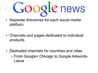 • Separate directories for each social media
  platform.

• Channels and pages dedicated to individual
  products.

• Dedicated channels for countries and cities
  o From Google+ Chicago to Google Adwords-
    Latvia
 
