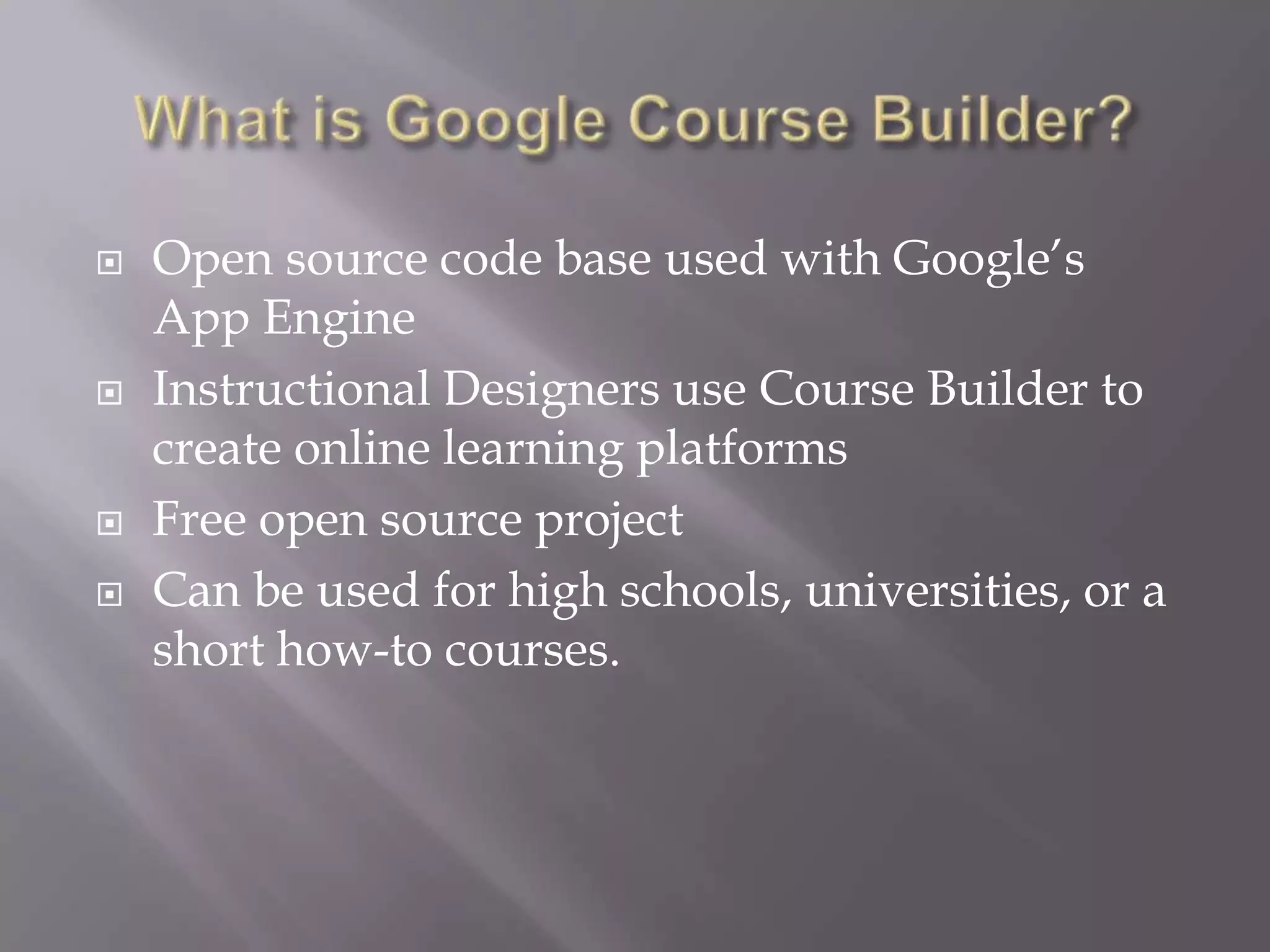    Open source code base used with Google’s
    App Engine
   Instructional Designers use Course Builder to
    create online learning platforms
   Free open source project
   Can be used for high schools, universities, or a
    short how-to courses.
 