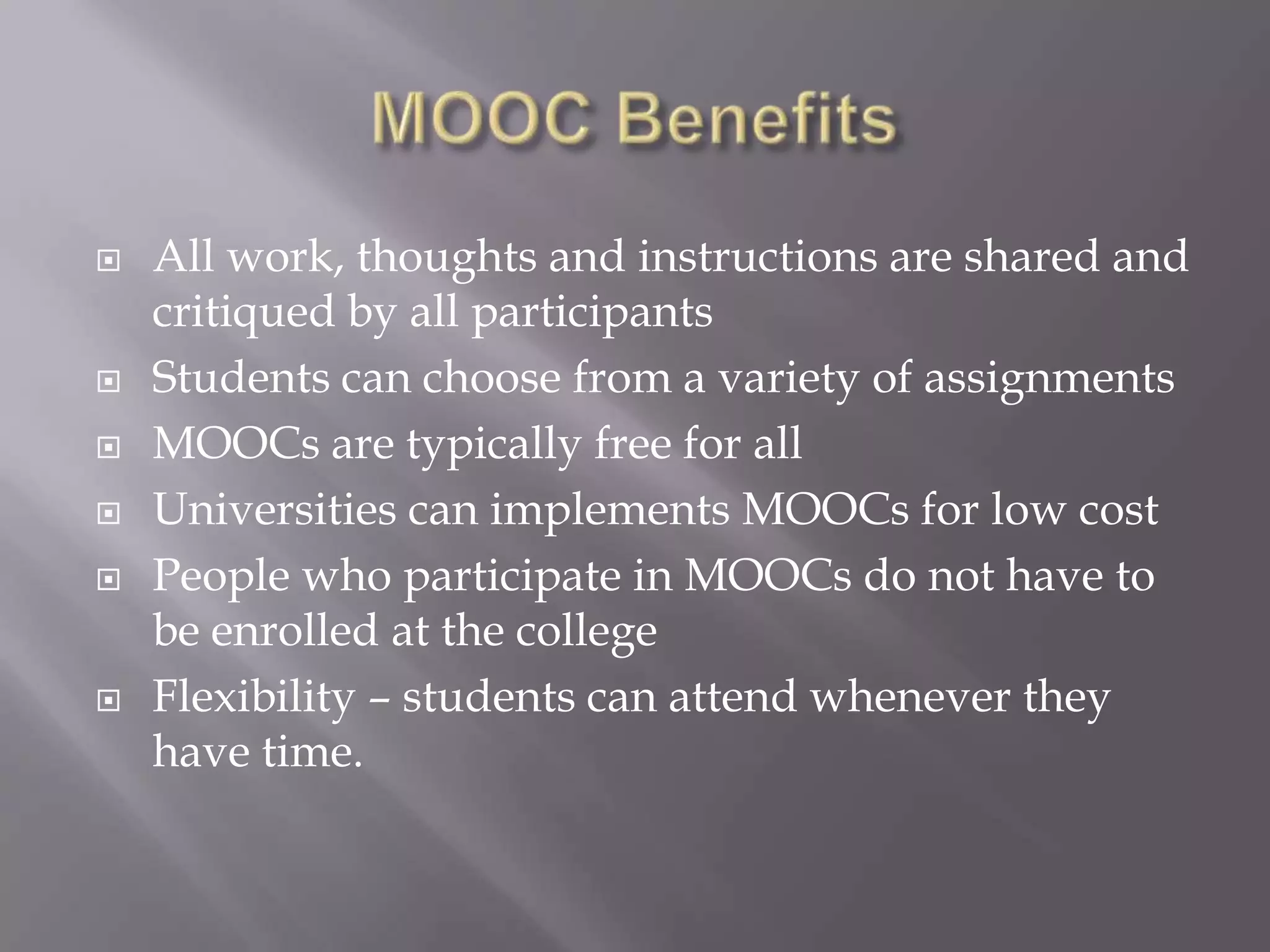    All work, thoughts and instructions are shared and
    critiqued by all participants
   Students can choose from a variety of assignments
   MOOCs are typically free for all
   Universities can implements MOOCs for low cost
   People who participate in MOOCs do not have to
    be enrolled at the college
   Flexibility – students can attend whenever they
    have time.
 