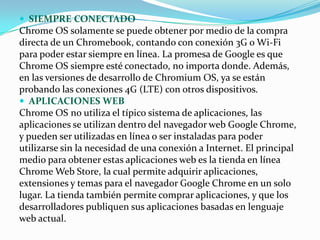  SIEMPRE CONECTADO
Chrome OS solamente se puede obtener por medio de la compra
directa de un Chromebook, contando con conexión 3G o Wi-Fi
para poder estar siempre en línea. La promesa de Google es que
Chrome OS siempre esté conectado, no importa donde. Además,
en las versiones de desarrollo de Chromium OS, ya se están
probando las conexiones 4G (LTE) con otros dispositivos.
 APLICACIONES WEB
Chrome OS no utiliza el típico sistema de aplicaciones, las
aplicaciones se utilizan dentro del navegador web Google Chrome,
y pueden ser utilizadas en línea o ser instaladas para poder
utilizarse sin la necesidad de una conexión a Internet. El principal
medio para obtener estas aplicaciones web es la tienda en línea
Chrome Web Store, la cual permite adquirir aplicaciones,
extensiones y temas para el navegador Google Chrome en un solo
lugar. La tienda también permite comprar aplicaciones, y que los
desarrolladores publiquen sus aplicaciones basadas en lenguaje
web actual.
 