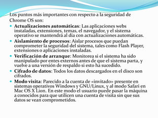 Los puntos más importantes con respecto a la seguridad de
Chrome OS son:
 Actualizaciones automáticas: Las aplicaciones webs
  instaladas, extensiones, temas, el navegador, y el sistema
  operativo se mantendrá al día con actualizaciones automáticas.
 Aislamiento de procesos: Aislar procesos que puedan
  comprometer la seguridad del sistema, tales como Flash Player,
  extensiones o aplicaciones instaladas.
 Verificación de arranque: Monitorea si el sistema ha sido
  manipulado por entes externos antes de que el sistema parta, y
  vuelve a una versión de respaldo si esto ha sucedido.
 Cifrado de datos: Todos los datos descargados en el disco son
  cifrados.
 Modo visita: Parecido a la cuenta de «invitado» presente en
  sistemas operativos Windows y GNU/Linux, y al modo Safari en
  Mac OS X Lion. En este modo el usuario puede pasar la máquina
  a conocidos para que utilicen una cuenta de visita sin que sus
  datos se vean comprometidos.
 