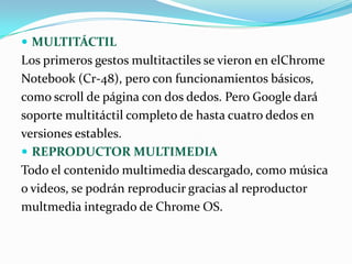 MULTITÁCTIL
Los primeros gestos multitactiles se vieron en elChrome
Notebook (Cr-48), pero con funcionamientos básicos,
como scroll de página con dos dedos. Pero Google dará
soporte multitáctil completo de hasta cuatro dedos en
versiones estables.
 REPRODUCTOR MULTIMEDIA
Todo el contenido multimedia descargado, como música
o videos, se podrán reproducir gracias al reproductor
multmedia integrado de Chrome OS.
 