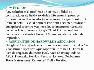 IMPRESIÓN
Para solucionar el problema de compatibilidad de
controladores de hardware de las diferentes impresoras
disponibles en el mercado, Google lanza Google Cloud Print
(aún en Beta). La cual permite imprimir documentos desde
cualquier dispositivo y aplicación, solamente es necesario
conectar la impresora a Google Cloud Print y también
conectarse mediante Chrome OS para mandar la orden de
impresión.
 FABRICANTES DE HARDWARE Y ASOCIADOS
Google está trabajando con numerosas empresas para diseñar
y construir dispositivos que soporten Chrome OS. Entre la
lista de empresas destacan Intel, Acer, Samsung, Adobe,
ASUS, Freescale, Hewlett-Packard, Lenovo, Qualcomm,
Texas Instruments, Canonical, Dell y Toshiba.
 
