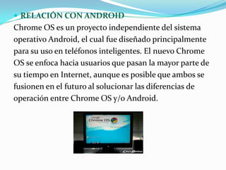  RELACIÓN CON ANDROID
Chrome OS es un proyecto independiente del sistema
operativo Android, el cual fue diseñado principalmente
para su uso en teléfonos inteligentes. El nuevo Chrome
OS se enfoca hacia usuarios que pasan la mayor parte de
su tiempo en Internet, aunque es posible que ambos se
fusionen en el futuro al solucionar las diferencias de
operación entre Chrome OS y/o Android.
 