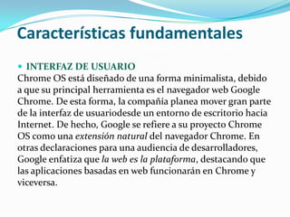 Características fundamentales
 INTERFAZ DE USUARIO
Chrome OS está diseñado de una forma minimalista, debido
a que su principal herramienta es el navegador web Google
Chrome. De esta forma, la compañía planea mover gran parte
de la interfaz de usuariodesde un entorno de escritorio hacia
Internet. De hecho, Google se refiere a su proyecto Chrome
OS como una extensión natural del navegador Chrome. En
otras declaraciones para una audiencia de desarrolladores,
Google enfatiza que la web es la plataforma, destacando que
las aplicaciones basadas en web funcionarán en Chrome y
viceversa.
 