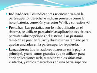  Indicadores: Los indicadores se encuentran en la
  parte superior derecha, e indican procesos como la
  hora, batería, conexión y selector Wi-fi, y conexión 3G.
 Pestañas: Las pestañas son lo más utilizado en el
  sistema, se utilizan para abrir las aplicaciones y sitios, y
  permiten abrir opciones del sistema. Las pestañas
  también se pueden "fijar" y disminuir su tamaño para
  quedar ancladas en la parte superior izquierda.
 Lanzadores: Los lanzadores aparecen en la página
  principal, y son iconos grandes que se utilizan para
  abrir aplicaciones web, también ver los sitios más
  visitados, y ver los marcadores en una barra superior.
 