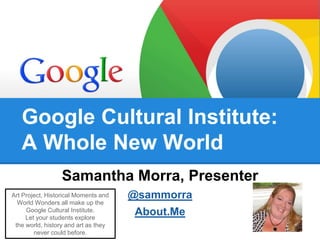 Google Cultural Institute: 
A Whole New World 
Samantha Morra, Presenter 
@sammorra 
About.Me 
Art Project, Historical Moments and 
World Wonders all make up the 
Google Cultural Institute. 
Let your students explore 
the world, history and art as they 
never could before. 
 