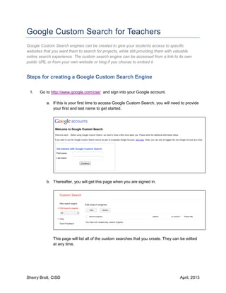 Google Custom Search for Teachers
Google Custom Search engines can be created to give your students access to specific
websites that you want them to search for projects, while still providing them with valuable
online search experience. The custom search engine can be accessed from a link to its own
public URL or from your own website or blog if you choose to embed it.


Steps for creating a Google Custom Search Engine

 1.    Go to http://www.google.com/cse/ and sign into your Google account.

           a. If this is your first time to access Google Custom Search, you will need to provide
              your first and last name to get started.




           b. Thereafter, you will get this page when you are signed in.




              This page will list all of the custom searches that you create. They can be edited
              at any time.




Sherry Brott, CISD                                                                    April, 2013
 