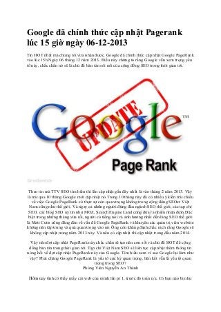 Google đã chính thức cập nhật Pagerank
lúc 15 giờ ngày 06-12-2013
Tin HOT nhất mà chúng tôi vừa nhận được, Google đã chính thức cập nhật Google PageRank
vào lúc 15h Ngày 06 tháng 12 năm 2013. Điều này chứng tỏ rằng Google vẫn xem trọng yếu
tố này, chắc chắn nó sẽ là chủ đề bàn tán sôi nổi của cộng đồng SEO trong thời gian tới.

Theo tin mà TTV SEO tìm hiểu thì lần cập nhật gần đây nhất là vào tháng 2 năm 2013. Vậy
là trải qua 10 tháng Google mới cập nhật nó.Trong 10 tháng này đã có nhiều ý kiến trái chiều
về việc Google PageRank có thực sự còn quan trọng không trong cộng đồng SEOer Việt
Nam cũng như thế giới. Và ngay cả những người đứng đầu ngành SEO thế giới, các tạp chí
SEO, các blog SEO uy tín như MOZ, Search Engine Land cũng đưa ra nhiều nhận định.Đặc
biệt trong những tháng vừa rồi, người có tiếng nói và ảnh hưởng nhất đến làng SEO thế giới
là Matt Cutts cũng đăng đàn về vấn đề Google PageRank và khuyên các quản trị viên website
không nên tập trung và quá quan trọng vào nó. Ông còn khẳng định chắc nịch rằng Google sẽ
không cập nhật trong năm 2013 này. Và nếu có cập nhật thì cập nhật trong đầu năm 2014.
Vậy nên đợt cập nhật PageRank này chắc chắn sẽ tạo nên cơn sốt và chủ đề HOT để cộng
đồng bàn tán trong thời gian tới. Tạp chí Việt Nam SEO sẽ liên tục cập nhật thêm thông tin
nóng hổi về đợt cập nhật PageRank này của Google. Tìm hiểu xem vì sao Google lại làm như
vậy? Phải chăng Google PageRank là yếu tố cực kỳ quan trọng, liên kết vẫn là yếu tố quan
trọng trong SEO?
Phóng Viên Nguyễn An Thành
Hôm nay tình cờ thấy mấy cái web của mình lên pr 1, trước đó toàn n/a. Có bạn nào bị như

 