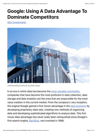 3/3/22, 6:22 PM
Google Stock Is A Buy On Future Growth, Alphabet Data Moat | Seeking Alpha
Page 1 of 14
https://seekingalpha.com/article/4486660-google-data-moat-stock-strong-buy
Google: Using A Data Advantage To
Dominate Competitors
Star Investments
JHVEPhoto/iStock Editorial via Getty Images
In an era in which data has become the most valuable commodity,
companies that have become the most proficient in data collection, data
storage and data analytics are the ones that are responsible for the most
value creation in the current market. From the company's very inception,
the original Google gained a first mover advantage in the data economy by
developing proprietary data sets, creating new methods of organizing
data and developing sophisticated algorithms to analyze data. This first
mover data advantage has never really been relinquished since Google's
first search engine, BackRub, was invented in 1996.
 