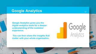 Google Analytics 17
Google Analytics gives you the
digital analytics tools for a deeper
understanding of the customer
experience.
You can then share the insights that
matter with your whole organization.
 