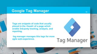 Google Tag Manager 18
Tags are snippets of code that usually
placed in the <head> of a page which
enable 3rd-party tracking, analysis, and
reporting.
tag manager manages this tags for more
agile web-experience.
 