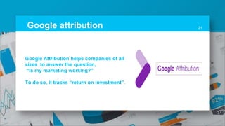 Google attribution 21
Google Attribution helps companies of all
sizes to answer the question,
“Is my marketing working?”
To do so, it tracks “return on investment”.
 