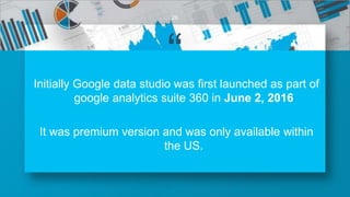 “Initially Google data studio was first launched as part of
google analytics suite 360 in June 2, 2016
It was premium version and was only available within
the US.
26
 