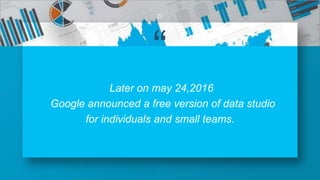 “
Later on may 24,2016
Google announced a free version of data studio
for individuals and small teams.
27
 