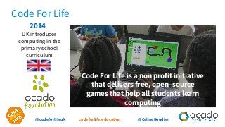 @codeforlifeuk codeforlife.education @CelineBoudier
Code For Life
Code For Life is a non profit initiative
that delivers free, open–source
games that help all students learn
computing
2014
UK introduces
computing in the
primary school
curriculum
 