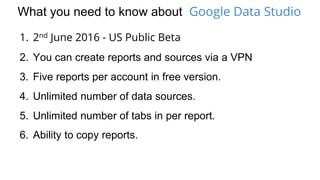 What you need to know about Google Data Studio
1. 2nd June 2016 - US Public Beta
2. You can create reports and sources via a VPN
3. Five reports per account in free version.
4. Unlimited number of data sources.
5. Unlimited number of tabs in per report.
6. Ability to copy reports.
 