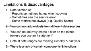Notes so far:
1. Beta-issues (fixed soon):
- Currency defaults to USD
- Sometimes see service error
- Quality Score missing from Adwords integration
- Must be loggedin to a google account to view report.
2. You can`t natively create a filter on a metric
(unless you use an if statement calculated field)
3. Default date ranges are missing 4weekly & half year.
4. Only possible to join date using date field
5. Currently no ETL / transform function
(but this can be done in BigQuery)
 