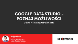 Przygotował
Maciej Wojtowicz
Digital Marketing Consultant
GOOGLE DATA STUDIO -
POZNAJ MOŻLIWOŚCI
Online Marketing Maraton 2017
 