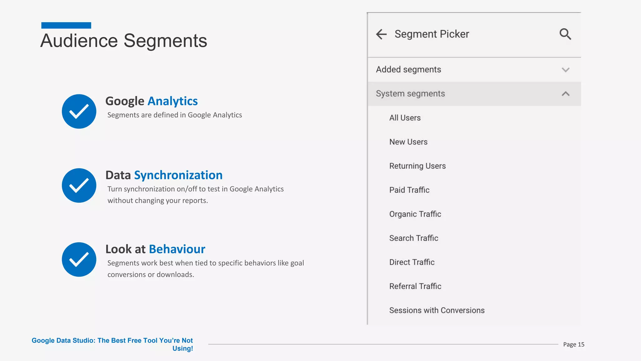 Audience Segments
Google Data Studio: The Best Free Tool You’re Not
Using!
Page 15
Google Analytics
Segments are defined in Google Analytics
Data Synchronization
Turn synchronization on/off to test in Google Analytics
without changing your reports.
Look at Behaviour
Segments work best when tied to specific behaviors like goal
conversions or downloads.
 