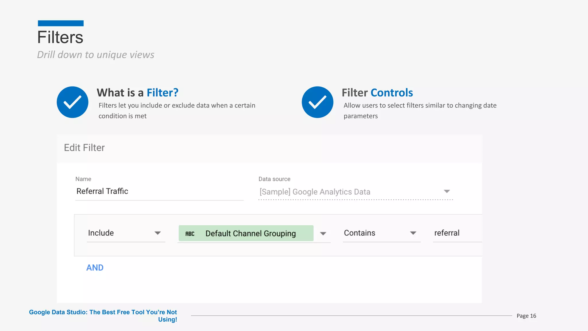 Filters
Drill down to unique views
Google Data Studio: The Best Free Tool You’re Not
Using!
Page 16
What is a Filter?
Filters let you include or exclude data when a certain
condition is met
Filter Controls
Allow users to select filters similar to changing date
parameters
 