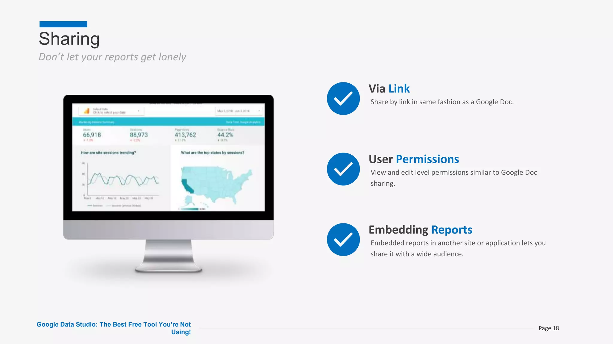 Sharing
Don’t let your reports get lonely
Google Data Studio: The Best Free Tool You’re Not
Using!
Page 18
Via Link
Share by link in same fashion as a Google Doc.
User Permissions
View and edit level permissions similar to Google Doc
sharing.
Embedding Reports
Embedded reports in another site or application lets you
share it with a wide audience.
 
