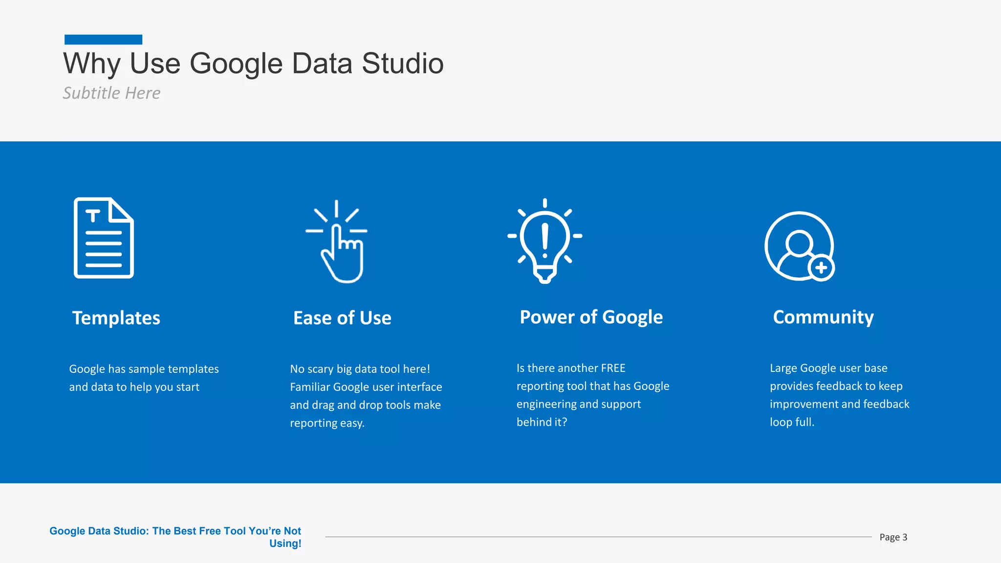 Why Use Google Data Studio
Subtitle Here
Page 3
Templates
Google has sample templates
and data to help you start
Ease of Use
No scary big data tool here!
Familiar Google user interface
and drag and drop tools make
reporting easy.
Power of Google
Is there another FREE
reporting tool that has Google
engineering and support
behind it?
Community
Large Google user base
provides feedback to keep
improvement and feedback
loop full.
Google Data Studio: The Best Free Tool You’re Not
Using!
 