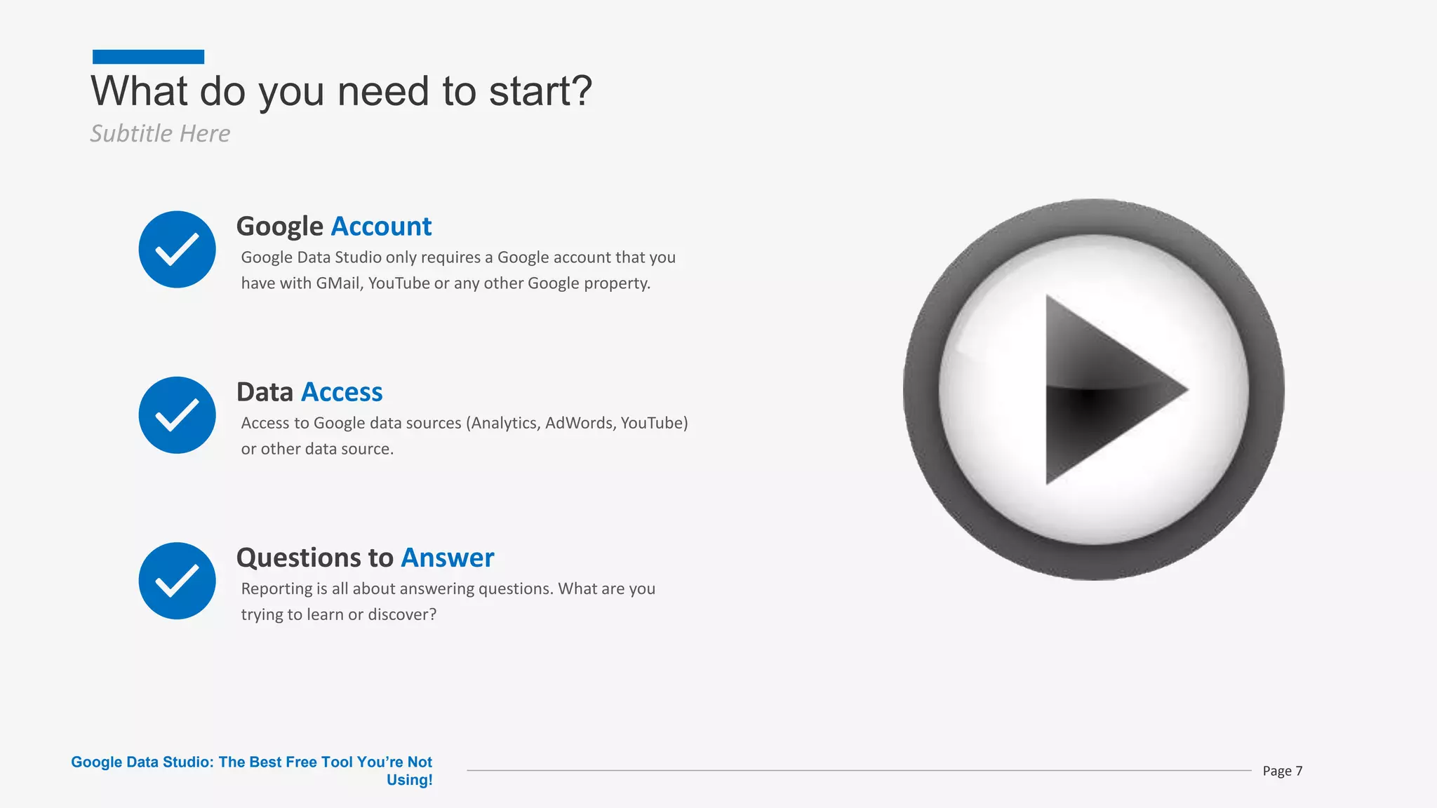 What do you need to start?
Subtitle Here
Page 7
Google Account
Google Data Studio only requires a Google account that you
have with GMail, YouTube or any other Google property.
Data Access
Access to Google data sources (Analytics, AdWords, YouTube)
or other data source.
Questions to Answer
Reporting is all about answering questions. What are you
trying to learn or discover?
Google Data Studio: The Best Free Tool You’re Not
Using!
 