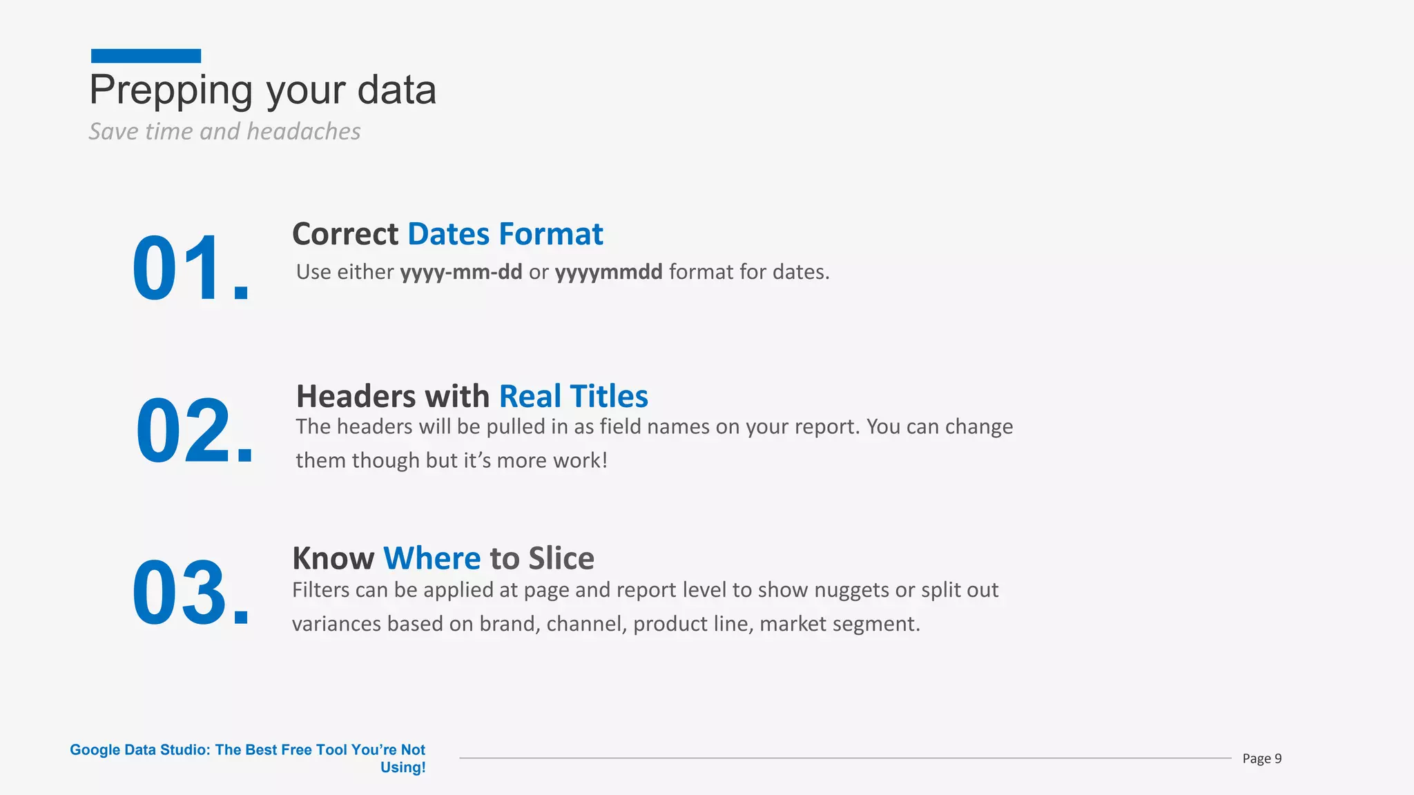 Prepping your data
Save time and headaches
Google Data Studio: The Best Free Tool You’re Not
Using!
Page 9
01.
Correct Dates Format
02.
Headers with Real Titles
03.
Know Where to Slice
Filters can be applied at page and report level to show nuggets or split out
variances based on brand, channel, product line, market segment.
The headers will be pulled in as field names on your report. You can change
them though but it’s more work!
Use either yyyy-mm-dd or yyyymmdd format for dates.
 