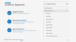 Audience Segments
Google Data Studio: The Best Free Tool You’re Not
Using!
Page 15
Google Analytics
Segments are defined in Google Analytics
Data Synchronization
Turn synchronization on/off to test in Google Analytics
without changing your reports.
Look at Behaviour
Segments work best when tied to specific behaviors like goal
conversions or downloads.
 