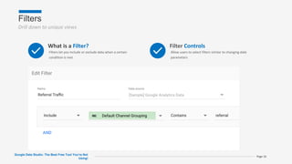Filters
Drill down to unique views
Google Data Studio: The Best Free Tool You’re Not
Using!
Page 16
What is a Filter?
Filters let you include or exclude data when a certain
condition is met
Filter Controls
Allow users to select filters similar to changing date
parameters
 