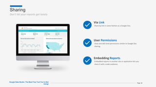 Sharing
Don’t let your reports get lonely
Google Data Studio: The Best Free Tool You’re Not
Using!
Page 18
Via Link
Share by link in same fashion as a Google Doc.
User Permissions
View and edit level permissions similar to Google Doc
sharing.
Embedding Reports
Embedded reports in another site or application lets you
share it with a wide audience.
 