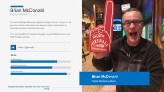 Brian McDonald
Digital Native
Page 2
Brian McDonald
Digital Marketing Geek
I’ve been building websites and digital campaigns for over 15 years. In my
journeys I’ve been able to discover awesome tools and processes to
automate processes and make data sing!
I’m a married father of two great teenagers, proud Wolfpack alumni and
AMA Triangle volunteer.
twitter / @bmcd67
Skills
Google Analytics
Marketing Automation
Digital Marketing
Google Data Studio: The Best Free Tool You’re Not
Using!
 