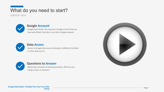 What do you need to start?
Subtitle Here
Page 7
Google Account
Google Data Studio only requires a Google account that you
have with GMail, YouTube or any other Google property.
Data Access
Access to Google data sources (Analytics, AdWords, YouTube)
or other data source.
Questions to Answer
Reporting is all about answering questions. What are you
trying to learn or discover?
Google Data Studio: The Best Free Tool You’re Not
Using!
 