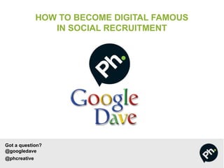 Got a question?
@googledave
@phcreative
HOW TO BECOME DIGITAL FAMOUS
IN SOCIAL RECRUITMENT
 