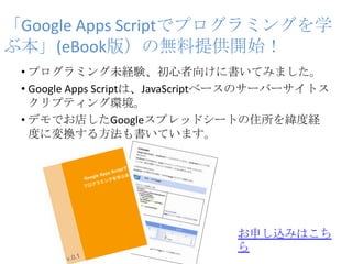 「Google Apps Scriptでプログラミングを学
ぶ本」(eBook版）の無料提供開始！
• プログラミング未経験、初心者向けに書いてみました。
• Google Apps Scriptは、JavaScriptベースのサーバーサイトス
クリプティング環境。
• デモでお店したGoogleスプレッドシートの住所を緯度経
度に変換する方法も書いています。
お申し込みはこち
ら
 