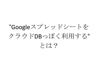 “Googleスプレッドシートを
クラウドDBっぽく利用する“
とは？
 