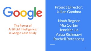The Power of
Artificial Intelligence:
A Google Case Study
Project Director:
Julian Gamboa
Noah Bogner
Mia Corbin
Jennifer Jia
Aziza Rishmawi
Rochell Rotenberg
1
 