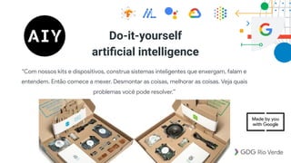 Do-it-yourself  
artiﬁcial intelligence
"Com nossos kits e dispositivos, construa sistemas inteligentes que enxergam, falam e
entendem. Então comece a mexer. Desmontar as coisas, melhorar as coisas. Veja quais
problemas você pode resolver.”
 