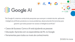 • Casos de Sucesso: Como a IA está ajudando as pessoas
• Educação: Aprenda com os especialistas da ML no Google
• Ferramentas para todos os níveis de conhecimento
"No Google AI, estamos conduzindo pesquisas que avançam o estado da arte, aplicando
inteligência artificial a produtos e a novos problemas, desenvolvendo ferramentas para
garantir que todos possam ter acesso à inteligência artificial.”
 