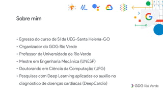 Sobre mim
• Egresso do curso de SI da UEG-Santa Helena-GO
• Organizador do GDG Rio Verde
• Professor da Universidade de Rio Verde
• Mestre em Engenharia Mecânica (UNESP)
• Doutorando em Ciência da Computação (UFG)
• Pesquisas com Deep Learning aplicadas ao auxílio no
diagnóstico de doenças cardíacas (DeepCardio)
 