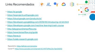 Links Recomendados
• https://ai.google
• https://aiyprojects.withgoogle.com
• https://cloud.google.com/products/ai/
• https://developers.googleblog.com/2018/05/introducing-ml-kit.html
• https://developers.google.com/machine-learning/crash-course
• http://playground.tensorflow.org
• https://www.tensorflow.org/guide
• https://keras.io
• https://colab.research.google.com
Repositório: https://github.com/smoreira
Canal YT: https://www.youtube.com/channel/UCnYATTd1RoLQryTqhySI6DQ
 